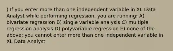 ) If you enter more than one independent variable in XL Data Analyst while performing regression, you are running: A) bivariate regression B) single variable analysis C) multiple regression analysis D) polyvariable regression E) none of the above; you cannot enter more than one independent variable in XL Data Analyst