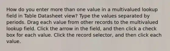 How do you enter more than one value in a multivalued lookup field in Table Datasheet view? Type the values separated by periods. Drag each value from other records to the multivalued lookup field. Click the arrow in the field, and then click a check box for each value. Click the record selector, and then click each value.