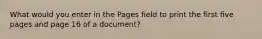 What would you enter in the Pages field to print the first five pages and page 16 of a document?