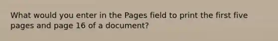 What would you enter in the Pages field to print the first five pages and page 16 of a document?