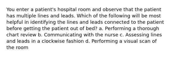 You enter a patient's hospital room and observe that the patient has multiple lines and leads. Which of the following will be most helpful in identifying the lines and leads connected to the patient before getting the patient out of bed? a. Performing a thorough chart review b. Communicating with the nurse c. Assessing lines and leads in a clockwise fashion d. Performing a visual scan of the room