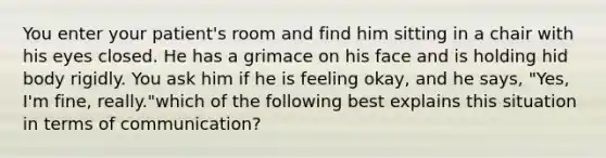 You enter your patient's room and find him sitting in a chair with his eyes closed. He has a grimace on his face and is holding hid body rigidly. You ask him if he is feeling okay, and he says, "Yes, I'm fine, really."which of the following best explains this situation in terms of communication?