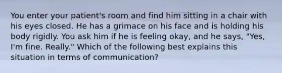 You enter your patient's room and find him sitting in a chair with his eyes closed. He has a grimace on his face and is holding his body rigidly. You ask him if he is feeling okay, and he says, "Yes, I'm fine. Really." Which of the following best explains this situation in terms of communication?