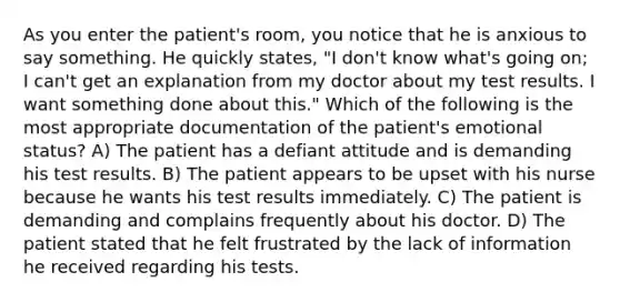 As you enter the patient's room, you notice that he is anxious to say something. He quickly states, "I don't know what's going on; I can't get an explanation from my doctor about my test results. I want something done about this." Which of the following is the most appropriate documentation of the patient's emotional status? A) The patient has a defiant attitude and is demanding his test results. B) The patient appears to be upset with his nurse because he wants his test results immediately. C) The patient is demanding and complains frequently about his doctor. D) The patient stated that he felt frustrated by the lack of information he received regarding his tests.