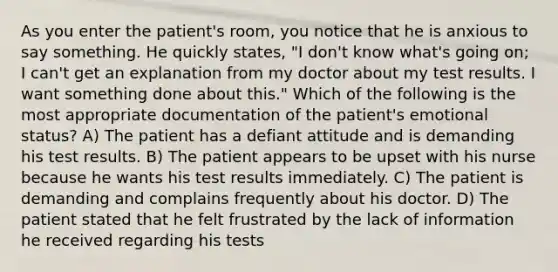 As you enter the patient's room, you notice that he is anxious to say something. He quickly states, "I don't know what's going on; I can't get an explanation from my doctor about my test results. I want something done about this." Which of the following is the most appropriate documentation of the patient's emotional status? A) The patient has a defiant attitude and is demanding his test results. B) The patient appears to be upset with his nurse because he wants his test results immediately. C) The patient is demanding and complains frequently about his doctor. D) The patient stated that he felt frustrated by the lack of information he received regarding his tests