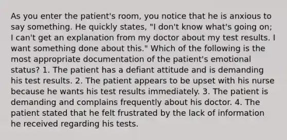 As you enter the patient's room, you notice that he is anxious to say something. He quickly states, "I don't know what's going on; I can't get an explanation from my doctor about my test results. I want something done about this." Which of the following is the most appropriate documentation of the patient's emotional status? 1. The patient has a defiant attitude and is demanding his test results. 2. The patient appears to be upset with his nurse because he wants his test results immediately. 3. The patient is demanding and complains frequently about his doctor. 4. The patient stated that he felt frustrated by the lack of information he received regarding his tests.