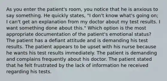 As you enter the patient's room, you notice that he is anxious to say something. He quickly states, "I don't know what's going on; I can't get an explanation from my doctor about my test results. I want something done about this." Which option is the most appropriate documentation of the patient's emotional status? The patient has a defiant attitude and is demanding his test results. The patient appears to be upset with his nurse because he wants his test results immediately. The patient is demanding and complains frequently about his doctor. The patient stated that he felt frustrated by the lack of information he received regarding his tests.