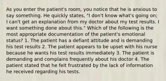 As you enter the patient's room, you notice that he is anxious to say something. He quickly states, "I don't know what's going on; I can't get an explanation from my doctor about my test results. I want something done about this." Which of the following is the most appropriate documentation of the patient's emotional status? 1. The patient has a defiant attitude and is demanding his test results 2. The patient appears to be upset with his nurse because he wants his test results immediately 3. The patient is demanding and complains frequently about his doctor 4. The patient stated that he felt frustrated by the lack of information he received regarding his tests.