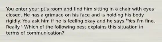 You enter your pt's room and find him sitting in a chair with eyes closed. He has a grimace on his face and is holding his body rigidly. You ask him if he is feeling okay and he says "Yes I'm fine. Really." Which of the following best explains this situation in terms of communication?