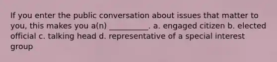 If you enter the public conversation about issues that matter to you, this makes you a(n) __________. a. engaged citizen b. elected official c. talking head d. representative of a special interest group