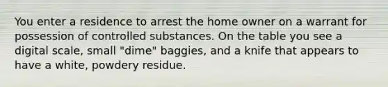 You enter a residence to arrest the home owner on a warrant for possession of controlled substances. On the table you see a digital scale, small "dime" baggies, and a knife that appears to have a white, powdery residue.