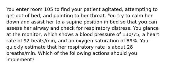 You enter room 105 to find your patient agitated, attempting to get out of bed, and pointing to her throat. You try to calm her down and assist her to a supine position in bed so that you can assess her airway and check for respiratory distress. You glance at the monitor, which shows a blood pressure of 130/75, a heart rate of 92 beats/min, and an oxygen saturation of 89%. You quickly estimate that her respiratory rate is about 28 breaths/min. Which of the following actions should you implement?