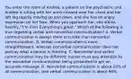 You enter the room of Andrea, a patient on the psychiatric unit. Andrea is sitting with her arms crossed over her chest and her left leg rapidly moving up and down, and she has an angry expression on her face. When you approach her, she states harshly, "I'm fine! Everything's great." Which of the following is true regarding verbal and nonverbal communication? A. Verbal communication is always more accurate than nonverbal communication. B. Verbal communication is more straightforward, whereas nonverbal communication does not portray what a person is thinking. C. Nonverbal and verbal communication may be different; nurses must pay attention to the nonverbal communication being presented to get an accurate message. D. Nonverbal communication is about 10% of all communication, and verbal communication is about 90%.