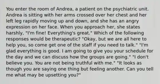 You enter the room of Andrea, a patient on the psychiatric unit. Andrea is sitting with her arms crossed over her chest and her left leg rapidly moving up and down, and she has an angry expression on her face. When you approach her, she states harshly, "I'm fine! Everything's great." Which of the following responses would be therapeutic? "Okay, but we are all here to help you, so come get one of the staff if you need to talk." "I'm glad everything is good. I am going to give you your schedule for the day and we can discuss how the groups are going." "I don't believe you. You are not being truthful with me." "It looks as though you are saying one thing but feeling another. Can you tell me what may be upsetting you?"