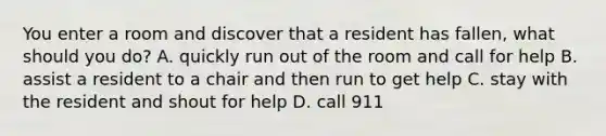 You enter a room and discover that a resident has fallen, what should you do? A. quickly run out of the room and call for help B. assist a resident to a chair and then run to get help C. stay with the resident and shout for help D. call 911