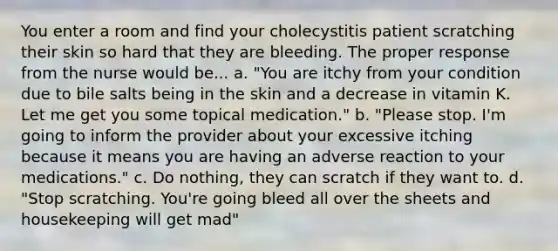 You enter a room and find your cholecystitis patient scratching their skin so hard that they are bleeding. The proper response from the nurse would be... a. "You are itchy from your condition due to bile salts being in the skin and a decrease in vitamin K. Let me get you some topical medication." b. "Please stop. I'm going to inform the provider about your excessive itching because it means you are having an adverse reaction to your medications." c. Do nothing, they can scratch if they want to. d. "Stop scratching. You're going bleed all over the sheets and housekeeping will get mad"