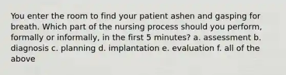 You enter the room to find your patient ashen and gasping for breath. Which part of the nursing process should you perform, formally or informally, in the first 5 minutes? a. assessment b. diagnosis c. planning d. implantation e. evaluation f. all of the above