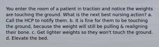 You enter the room of a patient in traction and notice the weights are touching the ground. What is the next best nursing action? a. Call the HCP to notify them. b. It is fine for them to be touching the ground, because the weight will still be pulling & realigning their bone. c. Get lighter weights so they won't touch the ground. d. Elevate the bed.