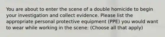 You are about to enter the scene of a double homicide to begin your investigation and collect evidence. Please list the appropriate personal protective equipment (PPE) you would want to wear while working in the scene: (Choose all that apply)