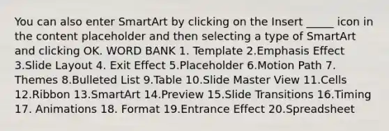 You can also enter SmartArt by clicking on the Insert _____ icon in the content placeholder and then selecting a type of SmartArt and clicking OK. WORD BANK 1. Template 2.Emphasis Effect 3.Slide Layout 4. Exit Effect 5.Placeholder 6.Motion Path 7. Themes 8.Bulleted List 9.Table 10.Slide Master View 11.Cells 12.Ribbon 13.SmartArt 14.Preview 15.Slide Transitions 16.Timing 17. Animations 18. Format 19.Entrance Effect 20.Spreadsheet