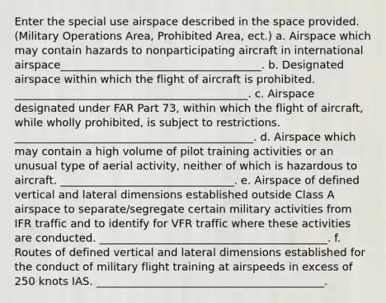 Enter the special use airspace described in the space provided. (Military Operations Area, Prohibited Area, ect.) a. Airspace which may contain hazards to nonparticipating aircraft in international airspace_____________________________________. b. Designated airspace within which the flight of aircraft is prohibited. ___________________________________________. c. Airspace designated under FAR Part 73, within which the flight of aircraft, while wholly prohibited, is subject to restrictions. ____________________________________________. d. Airspace which may contain a high volume of pilot training activities or an unusual type of aerial activity, neither of which is hazardous to aircraft. ________________________________. e. Airspace of defined vertical and lateral dimensions established outside Class A airspace to separate/segregate certain military activities from IFR traffic and to identify for VFR traffic where these activities are conducted. __________________________________________. f. Routes of defined vertical and lateral dimensions established for the conduct of military flight training at airspeeds in excess of 250 knots IAS. __________________________________________.