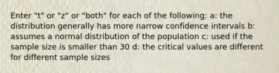 Enter "t" or "z" or "both" for each of the following: a: the distribution generally has more narrow confidence intervals b: assumes a normal distribution of the population c: used if the sample size is smaller than 30 d: the critical values are different for different sample sizes