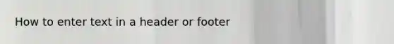 How to enter text in a header or footer