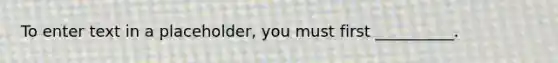 To enter text in a placeholder, you must first __________.