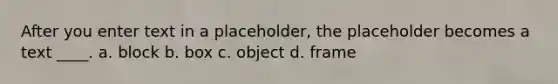 After you enter text in a placeholder, the placeholder becomes a text ____. a. block b. box c. object d. frame