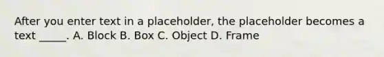 After you enter text in a placeholder, the placeholder becomes a text _____. A. Block B. Box C. Object D. Frame