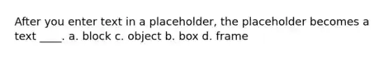 After you enter text in a placeholder, the placeholder becomes a text ____. a. block c. object b. box d. frame