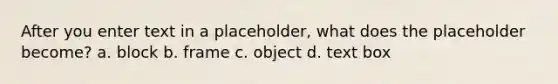 After you enter text in a placeholder, what does the placeholder become? a. block b. frame c. object d. text box