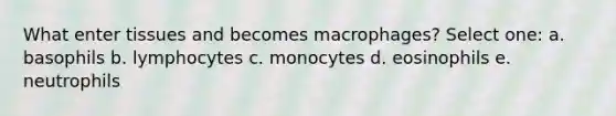 What enter tissues and becomes macrophages? Select one: a. basophils b. lymphocytes c. monocytes d. eosinophils e. neutrophils