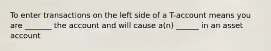 To enter transactions on the left side of a T-account means you are _______ the account and will cause a(n) ______ in an asset account