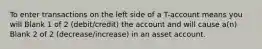 To enter transactions on the left side of a T-account means you will Blank 1 of 2 (debit/credit) the account and will cause a(n) Blank 2 of 2 (decrease/increase) in an asset account.