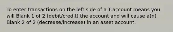 To enter transactions on the left side of a T-account means you will Blank 1 of 2 (debit/credit) the account and will cause a(n) Blank 2 of 2 (decrease/increase) in an asset account.