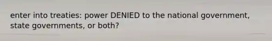 enter into treaties: power DENIED to the national government, state governments, or both?