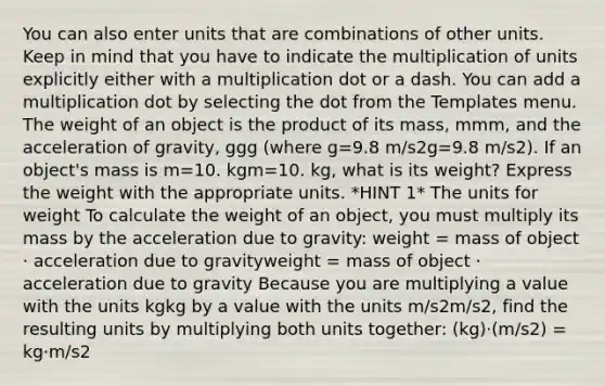 You can also enter units that are combinations of other units. Keep in mind that you have to indicate the multiplication of units explicitly either with a multiplication dot or a dash. You can add a multiplication dot by selecting the dot from the Templates menu. The weight of an object is the product of its mass, mmm, and the acceleration of gravity, ggg (where g=9.8 m/s2g=9.8 m/s2). If an object's mass is m=10. kgm=10. kg, what is its weight? Express the weight with the appropriate units. *HINT 1* The units for weight To calculate the weight of an object, you must multiply its mass by the acceleration due to gravity: weight = mass of object ⋅ acceleration due to gravityweight = mass of object ⋅ acceleration due to gravity Because you are multiplying a value with the units kgkg by a value with the units m/s2m/s2, find the resulting units by multiplying both units together: (kg)⋅(m/s2) = kg⋅m/s2