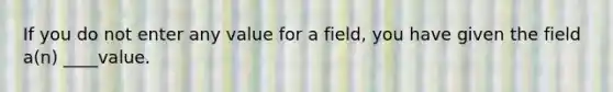 If you do not enter any value for a field, you have given the field a(n) ____value.