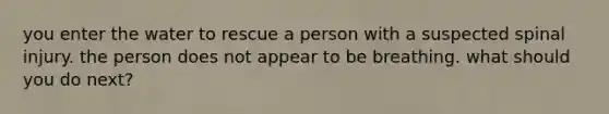 you enter the water to rescue a person with a suspected spinal injury. the person does not appear to be breathing. what should you do next?