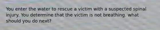 You enter the water to rescue a victim with a suspected spinal injury. You determine that the victim is not breathing. what should you do next?