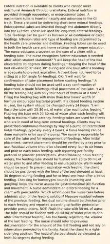 Enteral nutrition is available to clients who cannot meet nutritional demands through oral intake. Enteral nutrition is provided through nasoenteric or enterostomal tubes. A nasoenteric tube is inserted nasally and advanced to the GI tract. These are used for delivering short-term enteral feedings. Enterostomal tubes are inserted through the abdomen directly into the GI tract. These are used for long-term enteral feedings. Tube feedings can be given as boluses or as continuous or cyclic feedings. Infusion rates and type of feeding are determined by the health care provider and dietitian. Feeding tubes can be used in both the health care and home settings with proper education. The nurse educates a student on the care of a client with a feeding tube. The nurse recognizes further education is needed after which student statement? "I will keep the head of the bed elevated to 90 degrees during feedings." Keeping the head of the bed elevated to at least 30° during and one hour after a feeding is adequate to prevent aspiration. A client does not need to be sitting at a 90° angle for feedings. OK: "I will wait for confirmation of tube placement before starting feedings." A feeding tube should not be used until x-ray confirmation of placement is made following initial placement of the tube. "I will fill the feeding bag with only four hours of formula at a time." Filling the feeding bag with more than four hours' worth of formula encourages bacterial growth. If a closed feeding system is used, the system should be changed every 24 hours. "I will flush the tube with 20-30 mL of water after each bolus feeding." Flushing the tube with 20-30 mL of water after each feeding will help to maintain tube patency. Feeding tubes are used for clients who are in need of long-term enteral feedings. Clients may be prescribed continuous feedings by way of a pump or intermittent bolus feedings, typically every 4 hours. A bolus feeding can be done manually or by use of a pump. The nurse is responsible for care of the tube and for management of feedings. After initial placement, correct placement should be verified by x-ray prior to use. Residual volume should be checked every four to six hours and prior to each bolus feeding, with reporting per facility protocol or provider prescriptions. When following bolus feeding orders, the feeding tube should be flushed with 20 to 30 mL of water prior to and after feeding to ensure patency. Warm water should be used. To prevent aspiration with feeding, the client should be positioned with the head of the bed elevated at least 30 degrees during feeding and for at least one hour after a bolus feeding. Checking for borborygmi sounds (rumbling and gurgling) helps the nurse assess for gastrointestinal (GI) function and movement. A nurse administers an enteral feeding for a client with pancreatitis. Which action does the nurse take before administration of the feeding solution? Measure residual volume of the previous feeding. Residual volume should be checked prior to each feeding and reported according to facility protocol or provider prescriptions. NOT: Flush the tube with 50 mL of water. The tube should be flushed with 20-30 mL of water prior to and after intermittent feeding. Ask the family regarding the volume of the last feeding. The nurse should refer to previous documentation for the amount of the last feeding and not rely on information provided by the family. Assist the client to a right-side lying position. The head of the bed should be elevated at least 30 degrees during feeding.