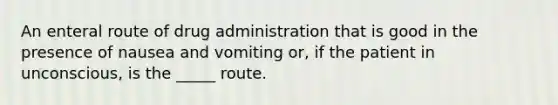 An enteral route of drug administration that is good in the presence of nausea and vomiting or, if the patient in unconscious, is the _____ route.