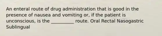 An enteral route of drug administration that is good in the presence of nausea and vomiting or, if the patient is unconscious, is the __________ route. Oral Rectal Nasogastric Sublingual