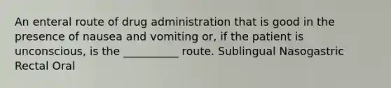 An enteral route of drug administration that is good in the presence of nausea and vomiting or, if the patient is unconscious, is the __________ route. Sublingual Nasogastric Rectal Oral