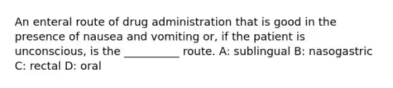 An enteral route of drug administration that is good in the presence of nausea and vomiting or, if the patient is unconscious, is the __________ route. A: sublingual B: nasogastric C: rectal D: oral