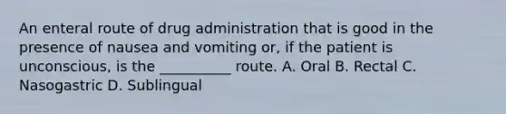 An enteral route of drug administration that is good in the presence of nausea and vomiting or, if the patient is unconscious, is the __________ route. A. Oral B. Rectal C. Nasogastric D. Sublingual