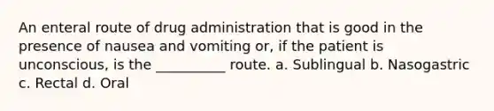 An enteral route of drug administration that is good in the presence of nausea and vomiting or, if the patient is unconscious, is the __________ route. a. Sublingual b. Nasogastric c. Rectal d. Oral