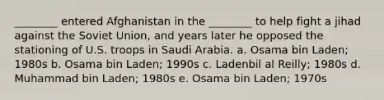 ________ entered Afghanistan in the ________ to help fight a jihad against the Soviet Union, and years later he opposed the stationing of U.S. troops in Saudi Arabia. a. Osama bin Laden; 1980s b. Osama bin Laden; 1990s c. Ladenbil al Reilly; 1980s d. Muhammad bin Laden; 1980s e. Osama bin Laden; 1970s