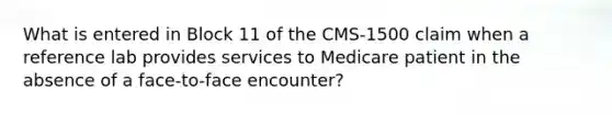 What is entered in Block 11 of the CMS-1500 claim when a reference lab provides services to Medicare patient in the absence of a face-to-face encounter?